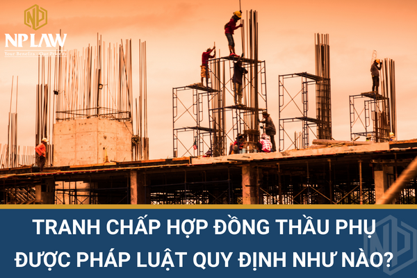 Tranh chấp hợp đồng thầu phụ được pháp luật quy định như nào?