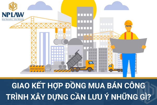 Giao kết hợp đồng mua bán công trình x y dựng cần lưu ý những quy định pháp luật nào?