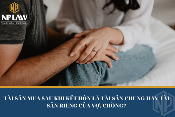 Tài sản mua sau khi kết hôn là tài sản chung hay tài sản riêng của vợ, chồng?
