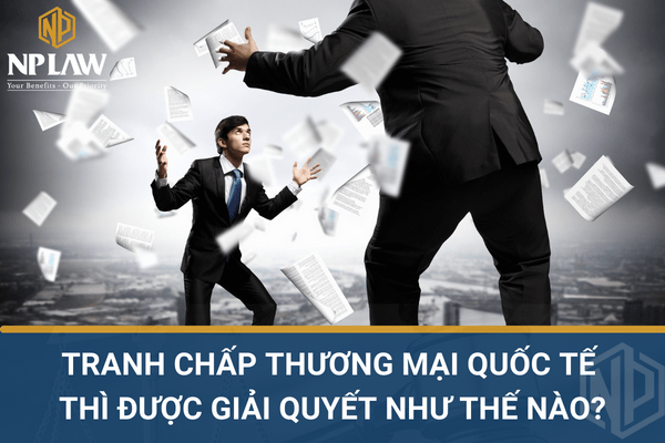 TRANH CHẤP THƯƠNG MẠI QUỐC TẾ THÌ ĐƯỢC GIẢI QUYẾT NHƯ THẾ NÀO?